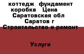 коттедж. фундамент коробка › Цена ­ 5 - Саратовская обл., Саратов г. Строительство и ремонт » Услуги   . Саратовская обл.